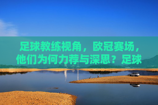 足球教练视角，欧冠赛场，他们为何力荐与深思？足球教练欧冠视角，力荐与深思