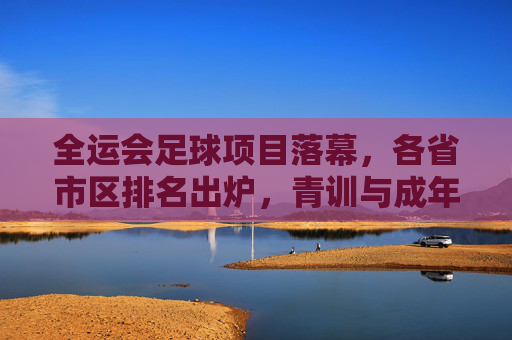全运会足球项目落幕,各省市区排名出炉,青训与成年实力引关注,全运会足球落幕,排名出炉,青训与成年实力引关注