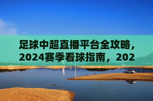 足球中超直播平台全攻略，2024赛季看球指南，2024赛季中超直播平台全攻略，看球指南