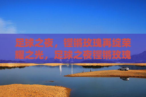 足球之夜,铿锵玫瑰再绽荣耀之光,足球之夜铿锵玫瑰再绽荣光