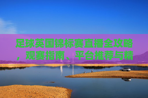 足球英国锦标赛直播全攻略,观赛指南、平台推荐与精彩看点