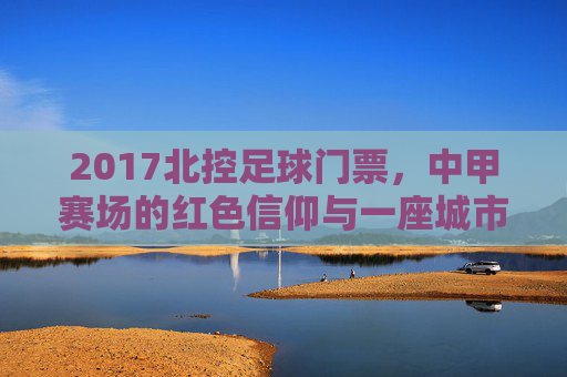 2017北控足球门票,中甲赛场的红色信仰与一座城市的足球记忆,北控2017中甲门票,红色信仰铸就的城市足球记忆