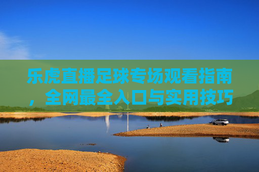 乐虎直播足球专场观看指南,全网最全入口与实用技巧,乐虎直播足球专场观看指南,全网入口与实用技巧