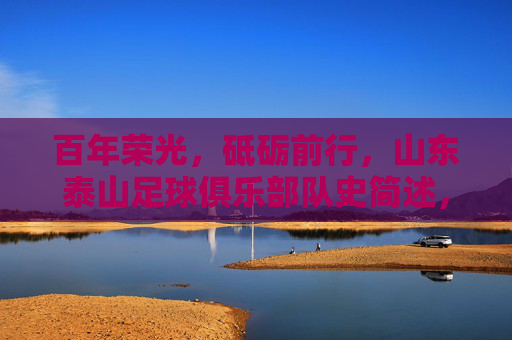 百年荣光，砥砺前行，山东泰山足球俱乐部队史简述，山东泰山足球俱乐部百年荣光砥砺前行简史