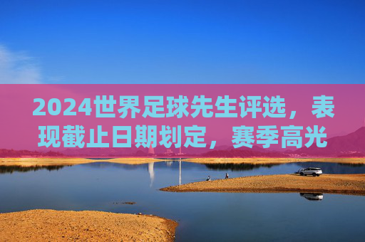 2024世界足球先生评选,表现截止日期划定,赛季高光与竞争格局解析,2024世界足球先生评选,截止日期划定,赛季高光与竞争格局解析