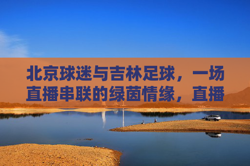 北京球迷与吉林足球,一场直播串联的绿茵情缘,直播串联京吉绿茵情缘