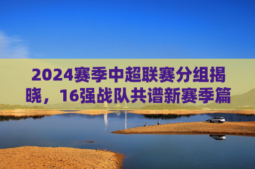 2024赛季中超联赛分组揭晓,16强战队共谱新赛季篇章,2024赛季中超分组揭晓 16强共谱新篇