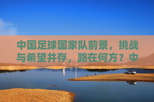 中国足球国家队前景，挑战与希望并存，路在何方？中国足球国家队，挑战与希望并存，路在何方？