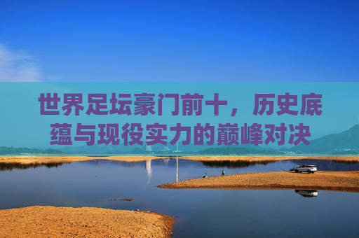 世界足坛豪门前十,历史底蕴与现役实力的巅峰对决