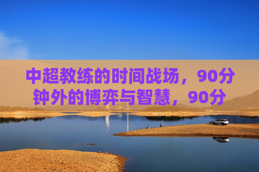 中超教练的时间战场，90分钟外的博弈与智慧，90分钟外的时间战场，中超教练的博弈与智慧