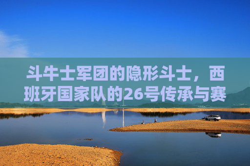 斗牛士军团的隐形斗士，西班牙国家队的26号传承与赛场剪影，斗牛士军团26号，隐形斗士的传承与赛场剪影