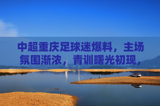 中超重庆足球迷爆料,主场氛围渐浓,青训曙光初现,中超重庆主场氛围渐浓 青训曙光初现