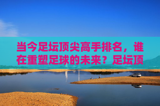 当今足坛顶尖高手排名,谁在重塑足球的未来?足坛顶尖高手排名,谁在重塑足球未来?