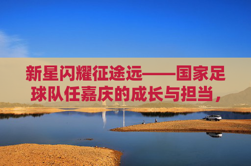 新星闪耀征途远——国家足球队任嘉庆的成长与担当,新星闪耀征途远,任嘉庆的国家队成长与担当