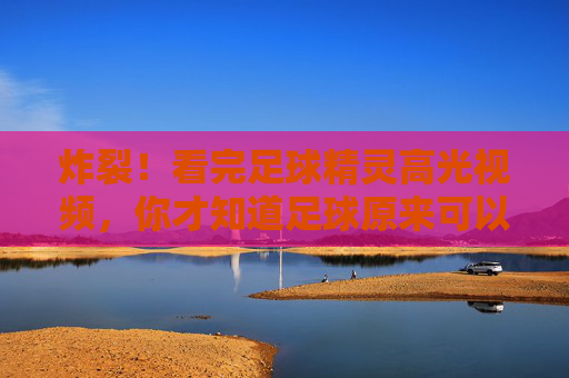 炸裂！看完足球精灵高光视频，你才知道足球原来可以这样玩！足球精灵高光炸裂！原来足球可以这样玩！
