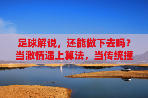 足球解说,还能做下去吗?当激情遇上算法,当传统撞上流量,足球解说,激情VS算法,传统VS流量的生存之问