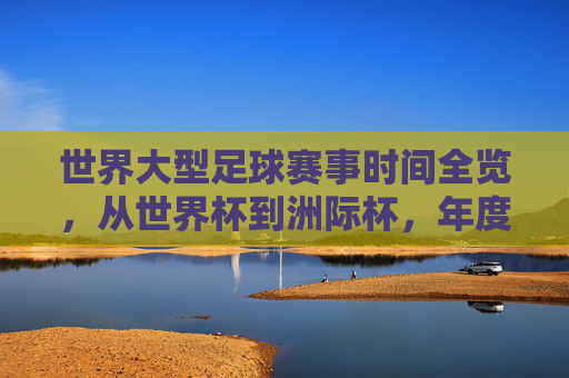 世界大型足球赛事时间全览,从世界杯到洲际杯,年度足球盛宴日程一览,世界大型足球赛事年度日程全览