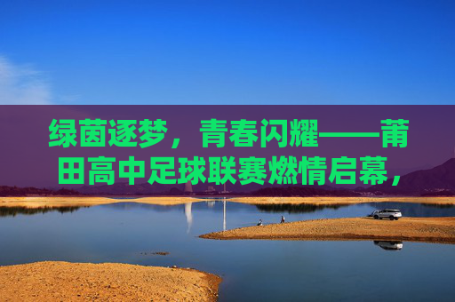 绿茵逐梦，青春闪耀——莆田高中足球联赛燃情启幕，绿茵逐梦，青春闪耀——莆田高中足球联赛燃情启幕