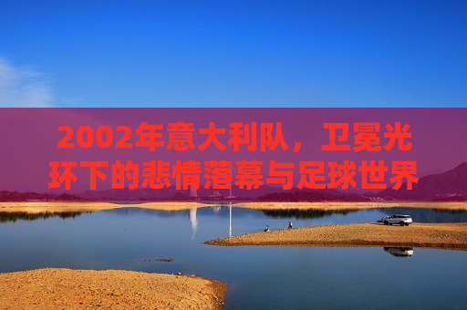 2002年意大利队,卫冕光环下的悲情落幕与足球世界的冷门密码,2002意大利,卫冕光环的悲情落幕与足球冷门密码