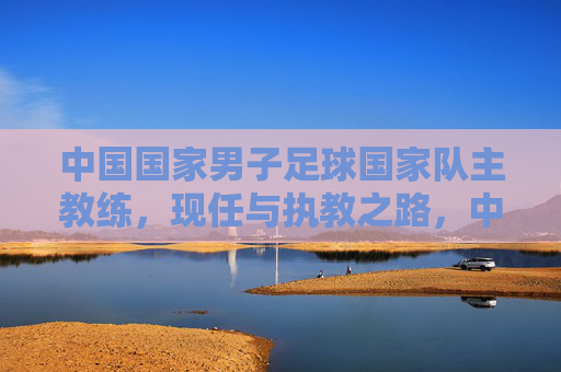 中国国家男子足球国家队主教练，现任与执教之路，中国国家男子足球国家队主教练，现任与执教之路