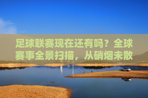 足球联赛现在还有吗？全球赛事全景扫描，从硝烟未散到热血重燃，足球联赛全景扫描，硝烟未散处热血重燃