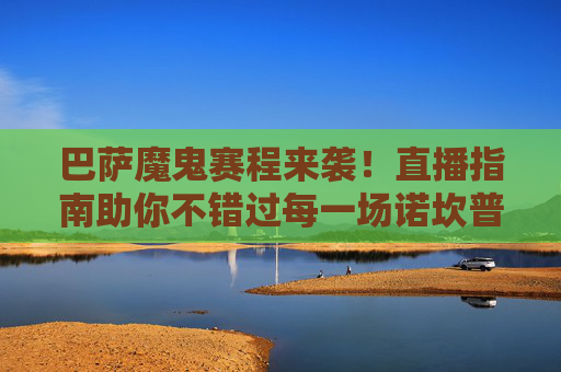 巴萨魔鬼赛程来袭!直播指南助你不错过每一场诺坎普激情,巴萨魔鬼赛程直播指南,不错过诺坎普激情