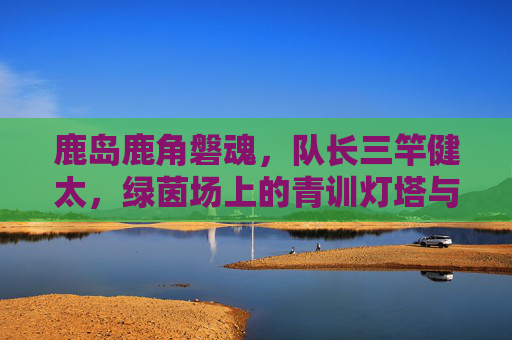 鹿岛鹿角磐魂,队长三竿健太,绿茵场上的青训灯塔与精神图腾,队长三竿健太,鹿岛鹿角的磐魂与青训灯塔