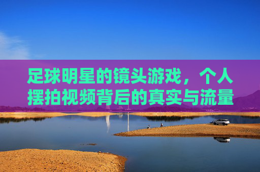 足球明星的镜头游戏,个人摆拍视频背后的真实与流量