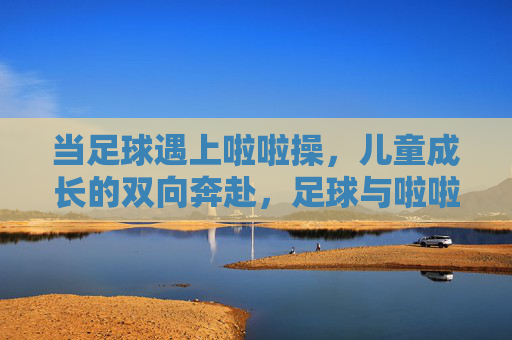 当足球遇上啦啦操，儿童成长的双向奔赴，足球与啦啦操，儿童成长的双向奔赴