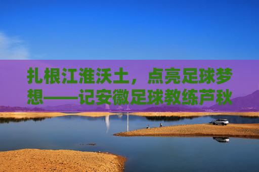 扎根江淮沃土，点亮足球梦想——记安徽足球教练芦秋远，扎根江淮沃土 点亮足球梦想——记安徽足球教练芦秋远