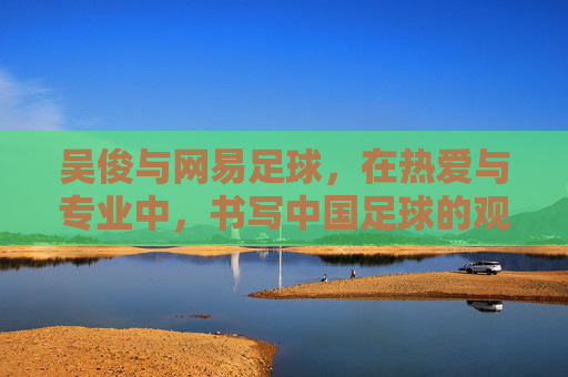 吴俊与网易足球，在热爱与专业中，书写中国足球的观察笔记，吴俊与网易足球，热爱专业共书中国足球观察