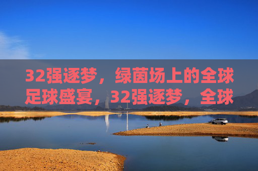 32强逐梦，绿茵场上的全球足球盛宴，32强逐梦，全球足球盛宴