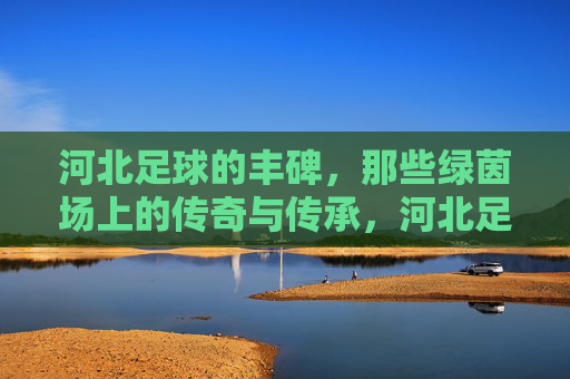 河北足球的丰碑,那些绿茵场上的传奇与传承,河北足球丰碑,绿茵传奇与传承