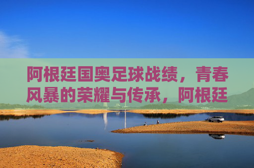 阿根廷国奥足球战绩,青春风暴的荣耀与传承,阿根廷国奥,青春风暴的荣耀传承