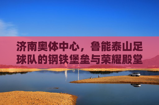 济南奥体中心，鲁能泰山足球队的钢铁堡垒与荣耀殿堂，济南奥体中心，鲁能泰山足球队的钢铁堡垒与荣耀殿堂