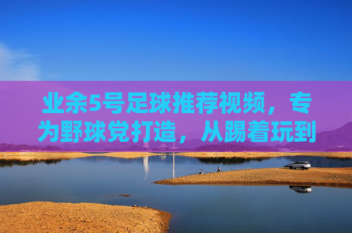 业余5号足球推荐视频,专为野球党打造,从踢着玩到踢得精的进阶指南,野球党专属,业余5号足球进阶指南,从踢着玩到踢得精