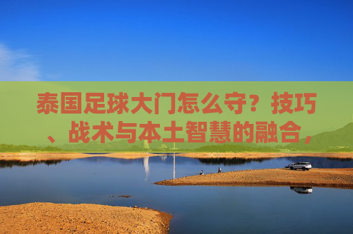 泰国足球大门怎么守？技巧、战术与本土智慧的融合，泰国足球守门，技巧、战术与本土智慧的融合