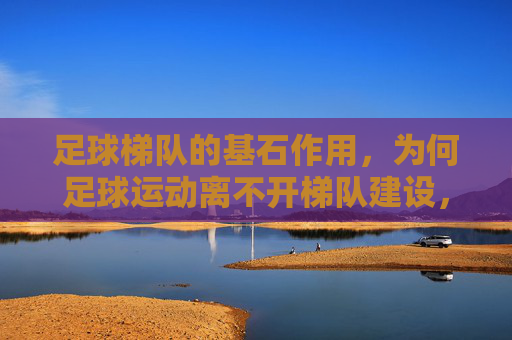 足球梯队的基石作用，为何足球运动离不开梯队建设，足球运动的基石，梯队建设为何不可或缺