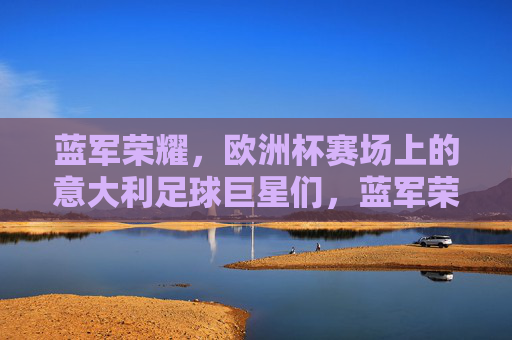 蓝军荣耀，欧洲杯赛场上的意大利足球巨星们，蓝军荣耀，欧洲杯意大利巨星们的赛场华章