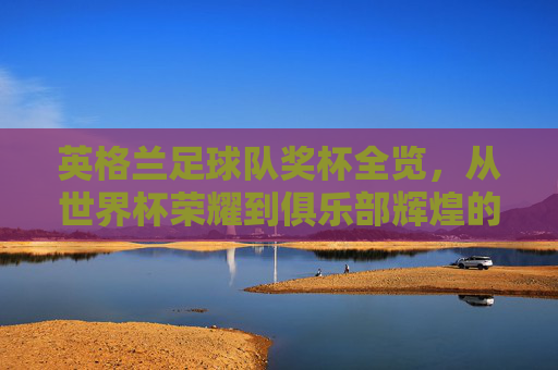 英格兰足球队奖杯全览,从世界杯荣耀到俱乐部辉煌的排名解析,英格兰足球队奖杯全览,世界杯荣耀到俱乐部辉煌的排名解析