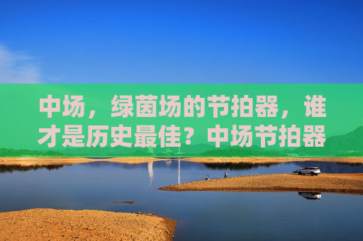 中场,绿茵场的节拍器,谁才是历史最佳?中场节拍器,历史最佳谁属?