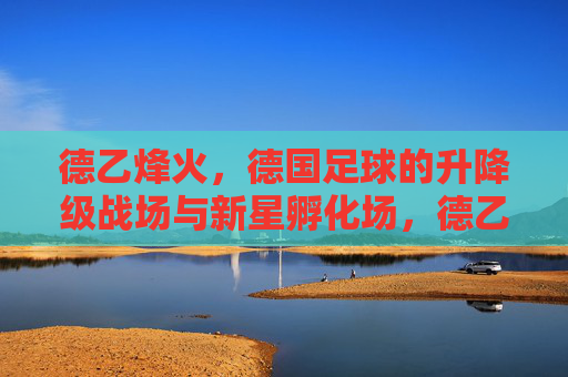 德乙烽火,德国足球的升降级战场与新星孵化场,德乙烽火,德国足球的升降级战场与新星孵化场