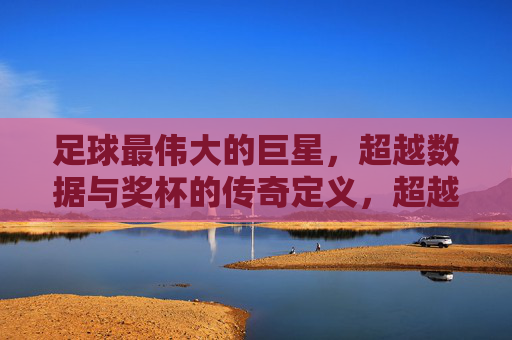 足球最伟大的巨星，超越数据与奖杯的传奇定义，超越数据与奖杯的足球传奇