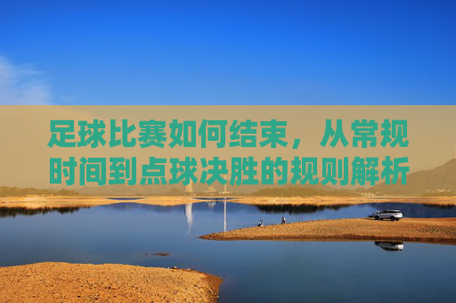 足球比赛如何结束,从常规时间到点球决胜的规则解析,足球比赛结束规则解析,从常规时间到点球决胜