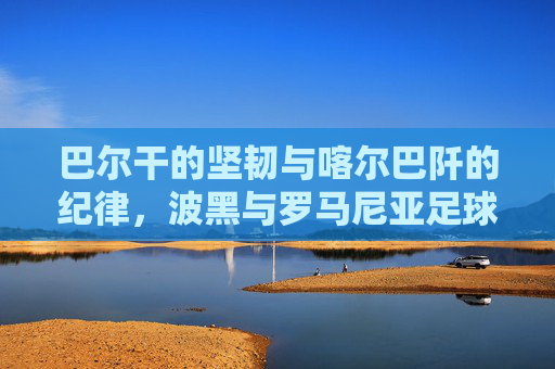 巴尔干的坚韧与喀尔巴阡的纪律,波黑与罗马尼亚足球的双生记,巴尔干坚韧与喀尔巴阡纪律,波黑罗马尼亚足球双生记