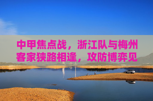 中甲焦点战，浙江队与梅州客家狭路相逢，攻防博弈见证中甲激情，中甲焦点战，浙江队梅州客家攻防博弈见证激情