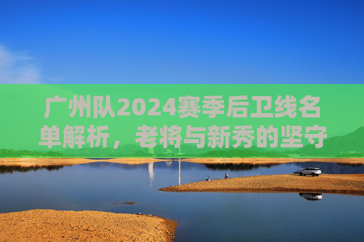 广州队2024赛季后卫线名单解析,老将与新秀的坚守与传承