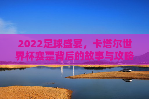 2022足球盛宴，卡塔尔世界杯赛票背后的故事与攻略，2022卡塔尔世界杯赛票，背后的故事与攻略