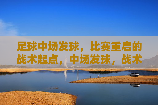 足球中场发球,比赛重启的战术起点,中场发球,战术重启的起点