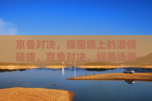 京鲁对决,绿茵场上的激情碰撞,京鲁对决,绿茵场激情碰撞